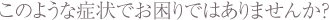 このような症状でお困りではありませんか